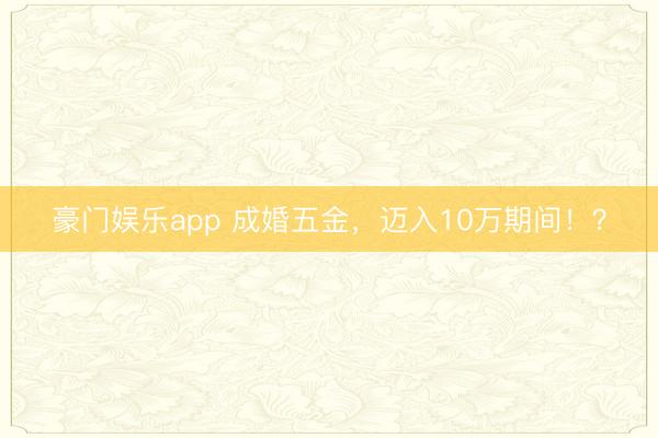 豪门娱乐app 成婚五金，迈入10万期间！？