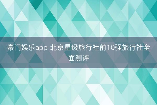 豪门娱乐app 北京星级旅行社前10强旅行社全面测评