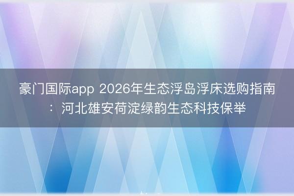 豪门国际app 2026年生态浮岛浮床选购指南：河北雄安荷淀绿韵生态科技保举
