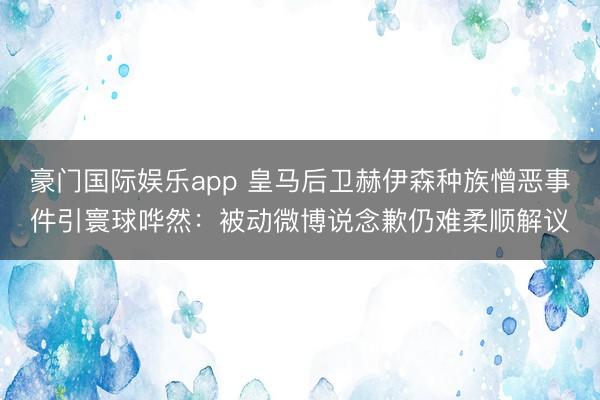 豪门国际娱乐app 皇马后卫赫伊森种族憎恶事件引寰球哗然：被动微博说念歉仍难柔顺解议