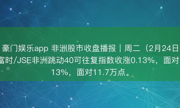豪门娱乐app 非洲股市收盘播报｜周二（2月24日），南非富时/JSE非洲跳动40可往复指数收涨0.13%，面对11.7万点。