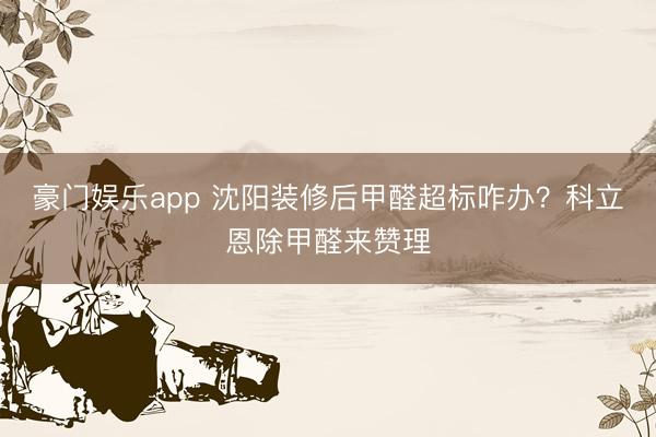 豪门娱乐app 沈阳装修后甲醛超标咋办？科立恩除甲醛来赞理