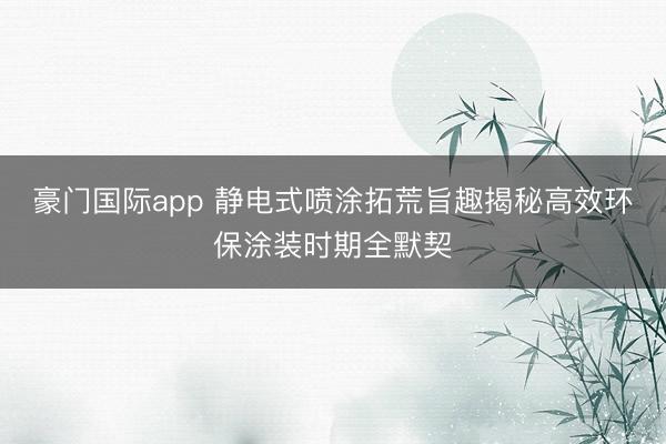 豪门国际app 静电式喷涂拓荒旨趣揭秘高效环保涂装时期全默契