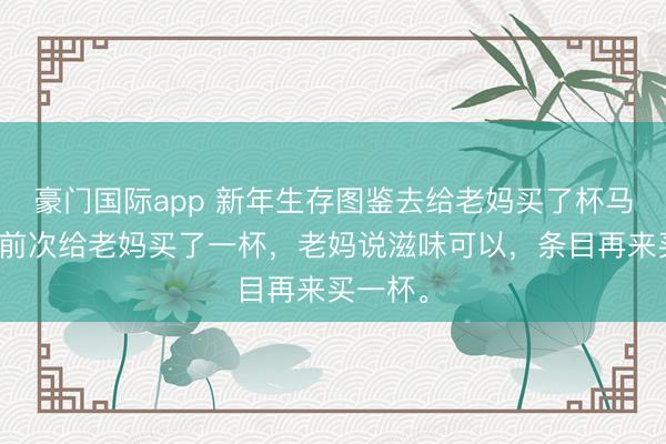 豪门国际app 新年生存图鉴去给老妈买了杯马蹄饮，前次给老妈买了一杯，老妈说滋味可以，条目再来买一杯。