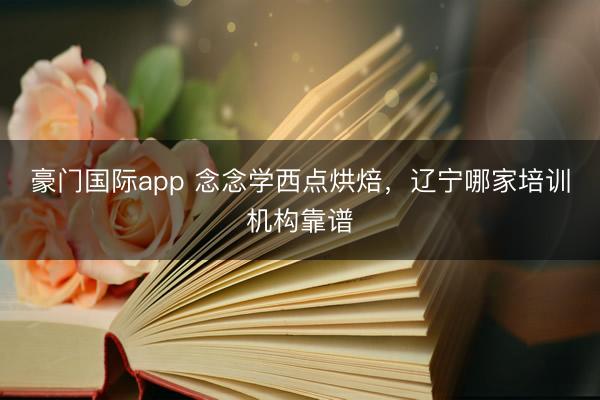 豪门国际app 念念学西点烘焙，辽宁哪家培训机构靠谱