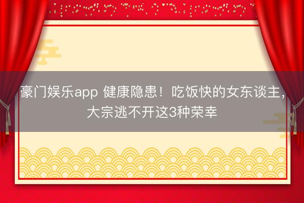 豪门娱乐app 健康隐患！吃饭快的女东谈主，大宗逃不开这3种荣幸