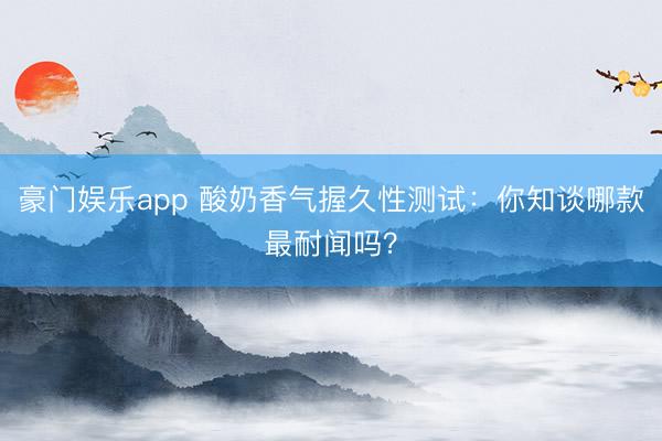 豪门娱乐app 酸奶香气握久性测试：你知谈哪款最耐闻吗？