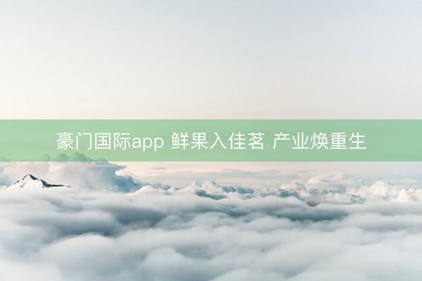 豪门国际app 鲜果入佳茗 产业焕重生