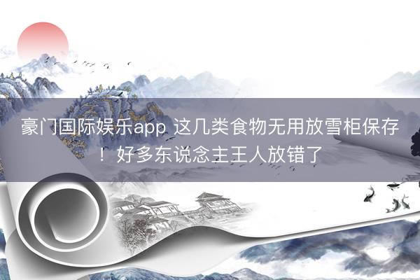 豪门国际娱乐app 这几类食物无用放雪柜保存！好多东说念主王人放错了