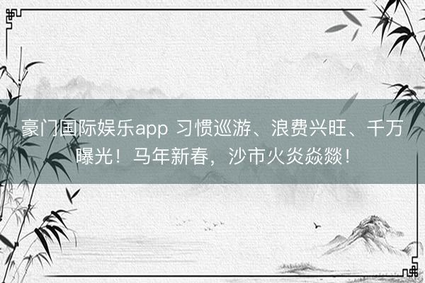 豪门国际娱乐app 习惯巡游、浪费兴旺、千万曝光！马年新春，沙市火炎焱燚！