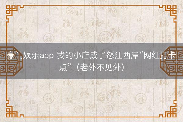 豪门娱乐app 我的小店成了怒江西岸“网红打卡点”（老外不见外）