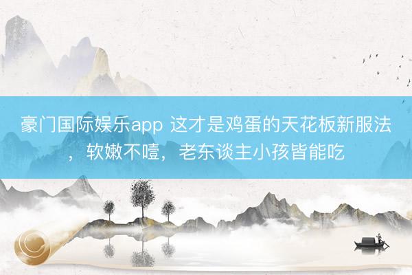 豪门国际娱乐app 这才是鸡蛋的天花板新服法，软嫩不噎，老东谈主小孩皆能吃
