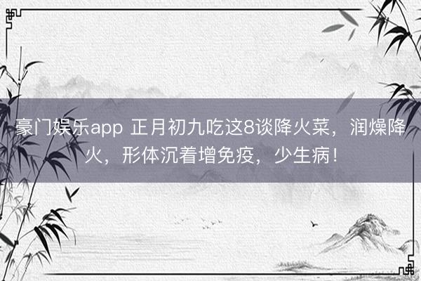 豪门娱乐app 正月初九吃这8谈降火菜，润燥降火，形体沉着增免疫，少生病！