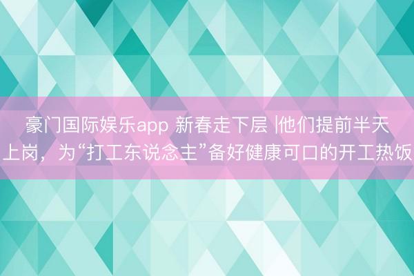 豪门国际娱乐app 新春走下层 |他们提前半天上岗，为“打工东说念主”备好健康可口的开工热饭