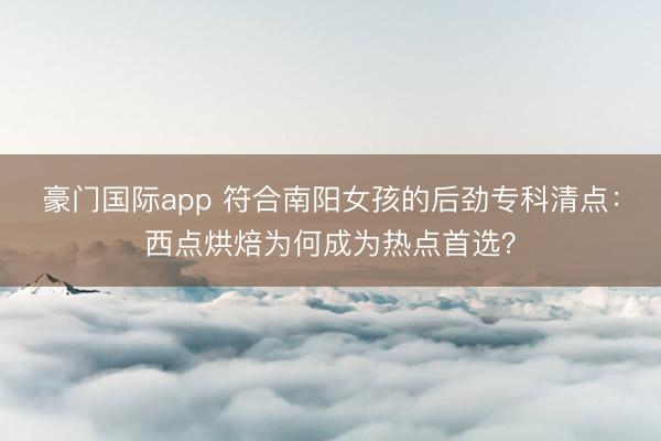 豪门国际app 符合南阳女孩的后劲专科清点:西点烘焙为何成为热点首选?