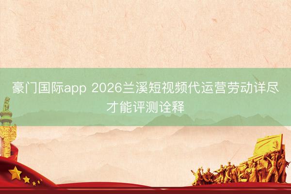 豪门国际app 2026兰溪短视频代运营劳动详尽才能评测诠释