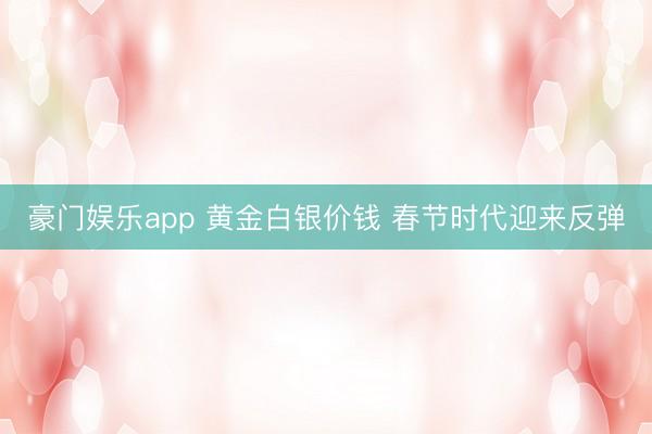 豪门娱乐app 黄金白银价钱 春节时代迎来反弹