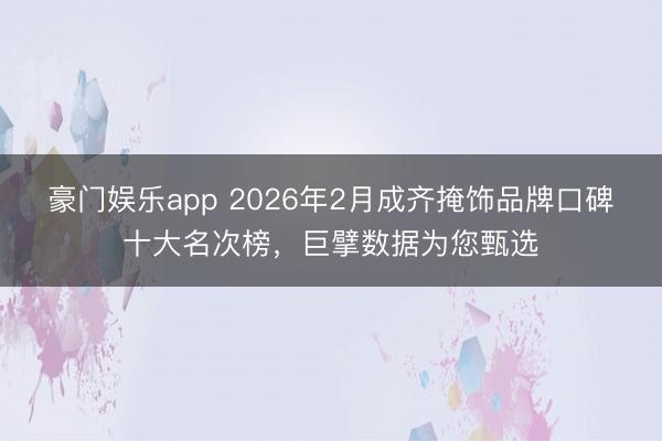 豪门娱乐app 2026年2月成齐掩饰品牌口碑十大名次榜，巨擘数据为您甄选
