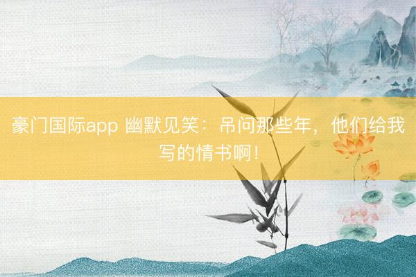 豪门国际app 幽默见笑:吊问那些年,他们给我写的情书啊!