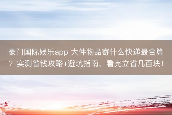 豪门国际娱乐app 大件物品寄什么快递最合算？实测省钱攻略+避坑指南，看完立省几百块！