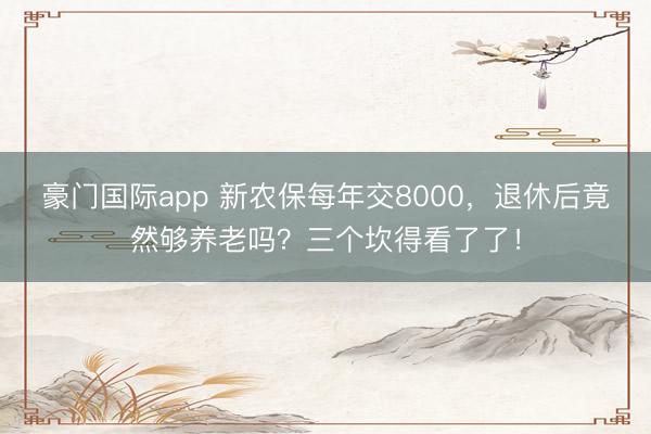 豪门国际app 新农保每年交8000，退休后竟然够养老吗？三个坎得看了了！