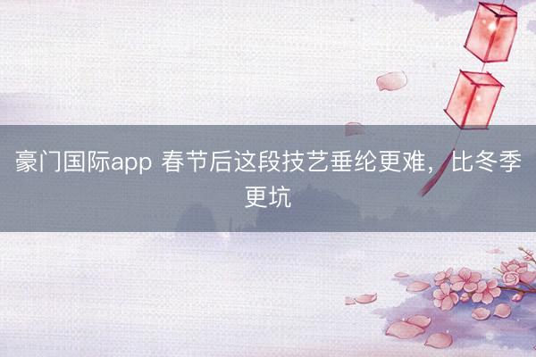豪门国际app 春节后这段技艺垂纶更难，比冬季更坑