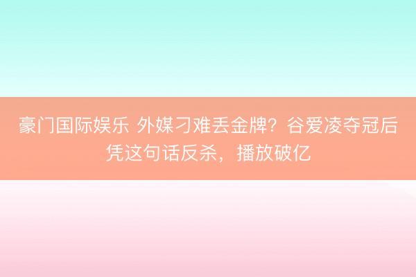 豪门国际娱乐 外媒刁难丢金牌?谷爱凌夺冠后凭这句话反杀,播放破亿