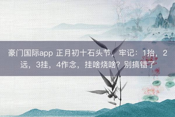 豪门国际app 正月初十石头节，牢记：1抬，2远，3挂，4作念，挂啥烧啥？别搞错了