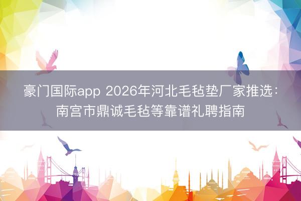 豪门国际app 2026年河北毛毡垫厂家推选：南宫市鼎诚毛毡等靠谱礼聘指南
