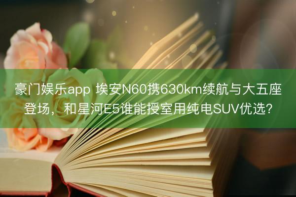 豪门娱乐app 埃安N60携630km续航与大五座登场，和星河E5谁能授室用纯电SUV优选？