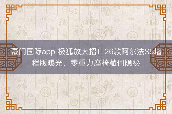 豪门国际app 极狐放大招！26款阿尔法S5增程版曝光，零重力座椅藏何隐秘