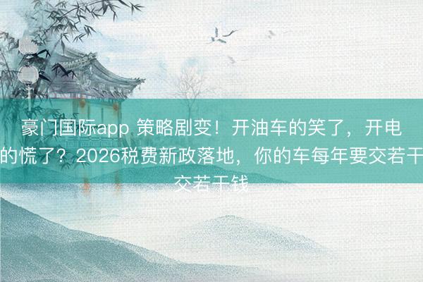 豪门国际app 策略剧变！开油车的笑了，开电车的慌了？2026税费新政落地，你的车每年要交若干钱