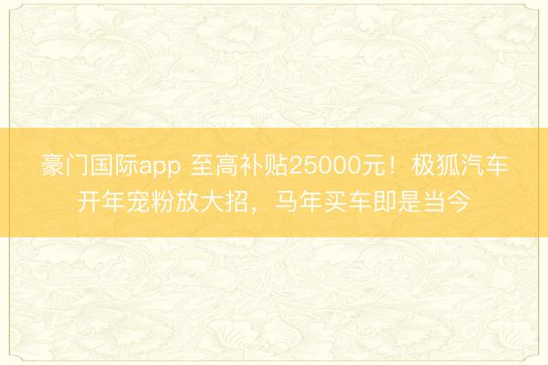 豪门国际app 至高补贴25000元！极狐汽车开年宠粉放大招，马年买车即是当今