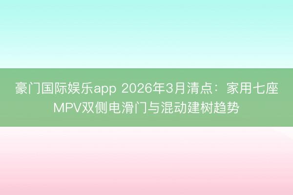 豪门国际娱乐app 2026年3月清点：家用七座MPV双侧电滑门与混动建树趋势