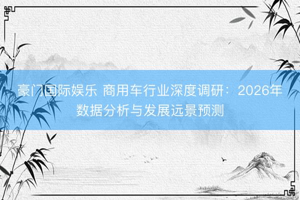 豪门国际娱乐 商用车行业深度调研：2026年数据分析与发展远景预测