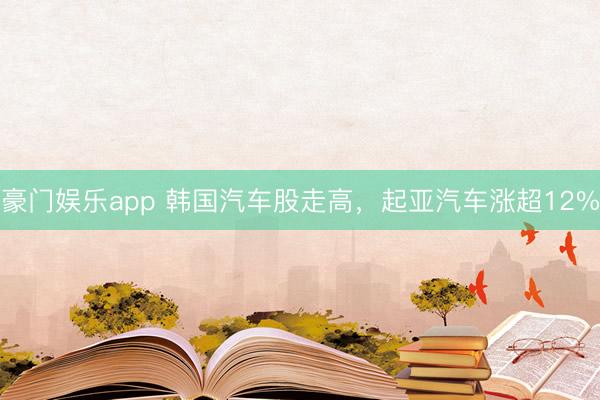 豪门娱乐app 韩国汽车股走高，起亚汽车涨超12%
