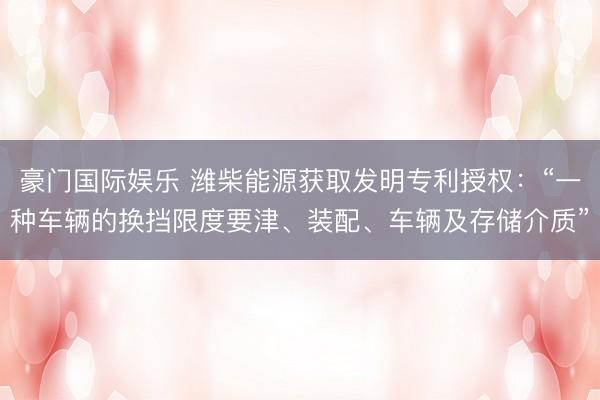 豪门国际娱乐 潍柴能源获取发明专利授权:“一种车辆的换挡限度要津、装配、车辆及存储介质”