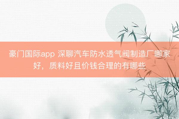 豪门国际app 深聊汽车防水透气阀制造厂哪家好，质料好且价钱合理的有哪些