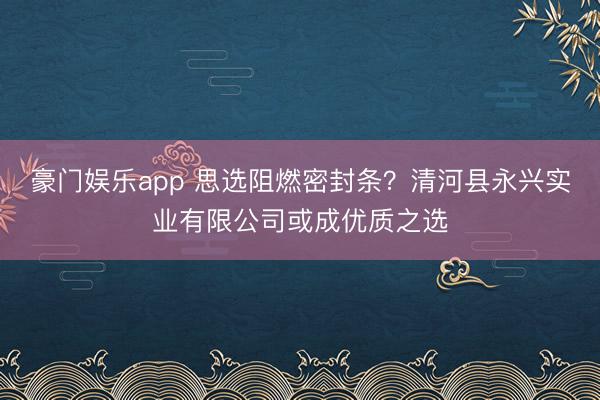 豪门娱乐app 思选阻燃密封条？清河县永兴实业有限公司或成优质之选