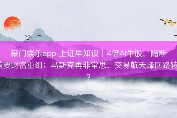 豪门娱乐app 上证早知谈｜4倍AI牛股，隔断首要财富重组；马斯克再非常思，交易航天峰回路转？