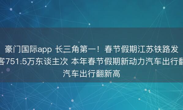 豪门国际app 长三角第一！春节假期江苏铁路发送游客751.5万东谈主次 本年春节假期新动力汽车出行翻新高