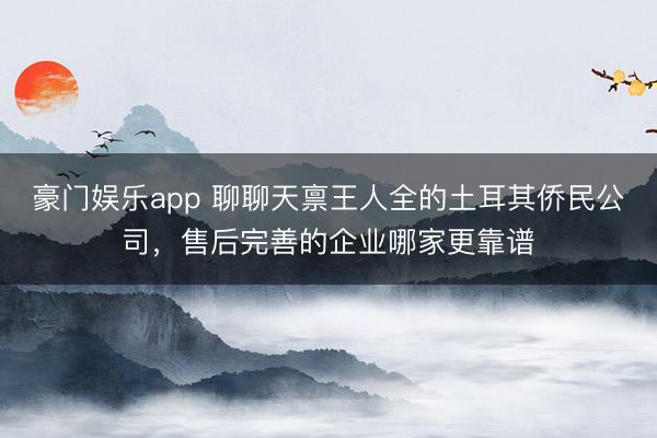 豪门娱乐app 聊聊天禀王人全的土耳其侨民公司，售后完善的企业哪家更靠谱