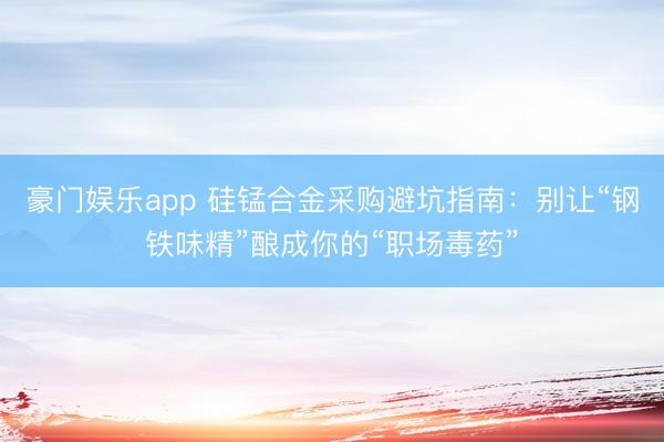 豪门娱乐app 硅锰合金采购避坑指南：别让“钢铁味精”酿成你的“职场毒药”