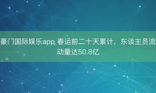 豪门国际娱乐app 春运前二十天累计，东谈主员流动量达50.8亿