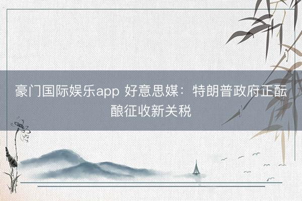 豪门国际娱乐app 好意思媒：特朗普政府正酝酿征收新关税