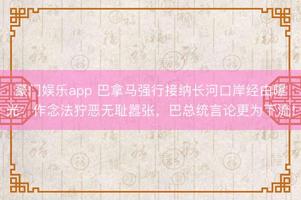 豪门娱乐app 巴拿马强行接纳长河口岸经由曝光:作念法狞恶无耻嚣张,巴总统言论更为下流!