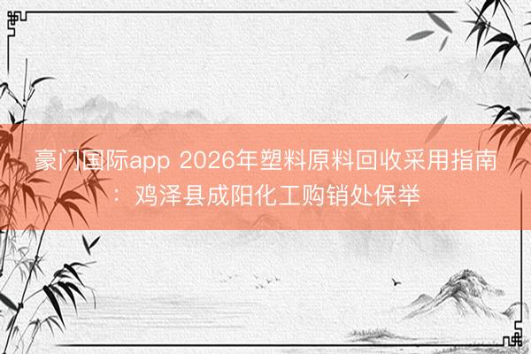 豪门国际app 2026年塑料原料回收采用指南:鸡泽县成阳化工购销处保举