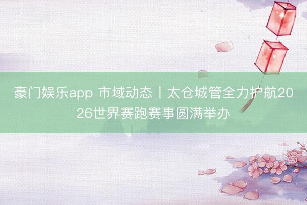 豪门娱乐app 市域动态丨太仓城管全力护航2026世界赛跑赛事圆满举办