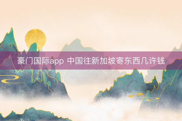 豪门国际app 中国往新加坡寄东西几许钱