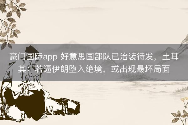 豪门国际app 好意思国部队已治装待发，土耳其：若逼伊朗堕入绝境，或出现最坏局面